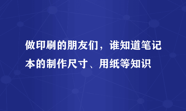 做印刷的朋友们，谁知道笔记本的制作尺寸、用纸等知识