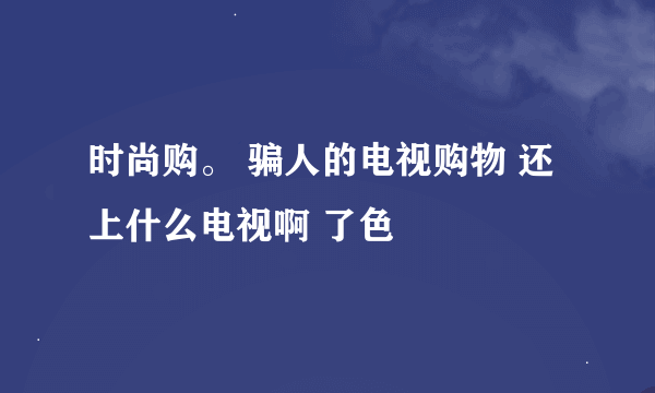 时尚购。 骗人的电视购物 还上什么电视啊 了色