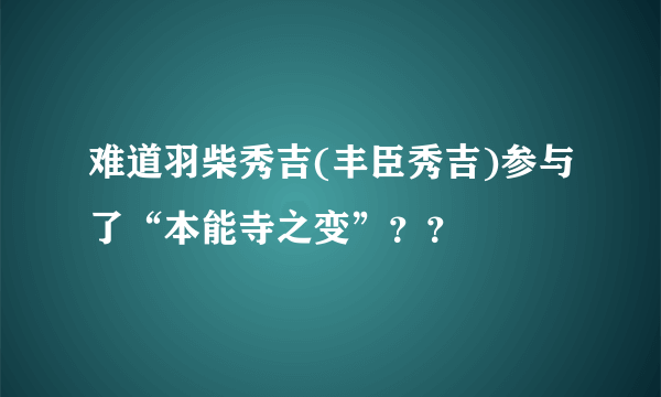 难道羽柴秀吉(丰臣秀吉)参与了“本能寺之变”？？