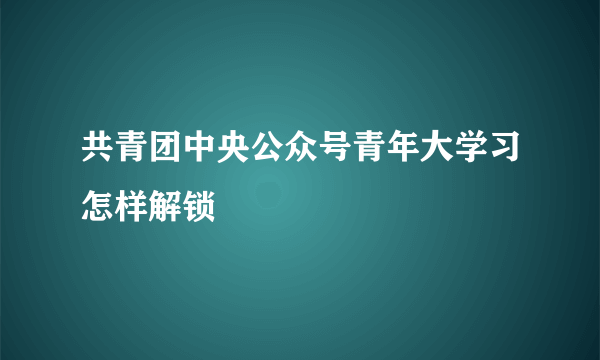 共青团中央公众号青年大学习怎样解锁