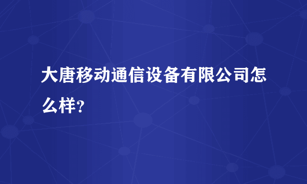 大唐移动通信设备有限公司怎么样？