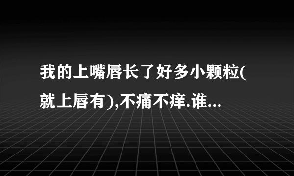 我的上嘴唇长了好多小颗粒(就上唇有),不痛不痒.谁能告诉是怎么回事啊!?怎样才能让它们消失呢?