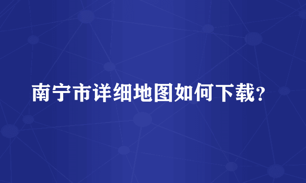 南宁市详细地图如何下载？