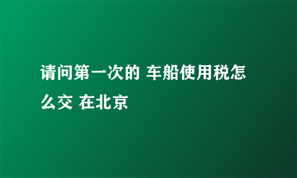 请问第一次的 车船使用税怎么交 在北京