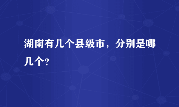 湖南有几个县级市，分别是哪几个？