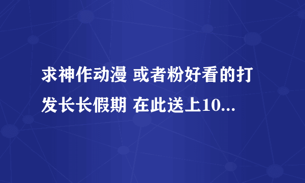 求神作动漫 或者粉好看的打发长长假期 在此送上100分基础分 多一部神作多给100分 顺便给几部最近好看的日