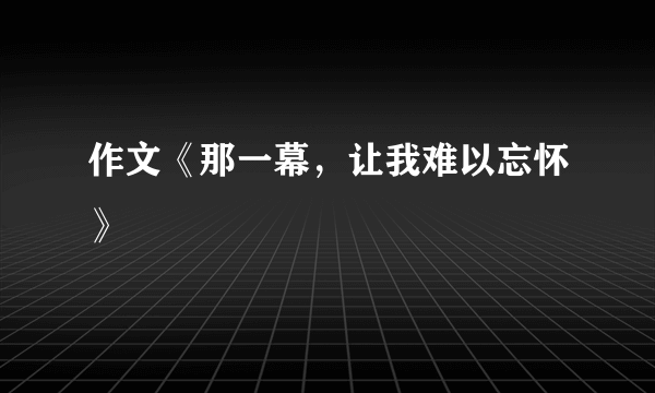 作文《那一幕，让我难以忘怀》