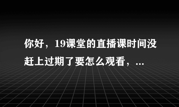 你好，19课堂的直播课时间没赶上过期了要怎么观看，有录制的吗？