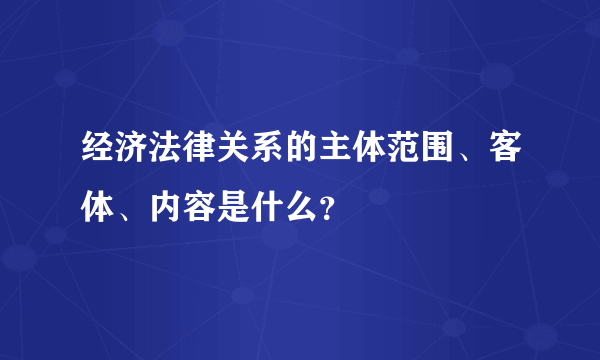 经济法律关系的主体范围、客体、内容是什么？