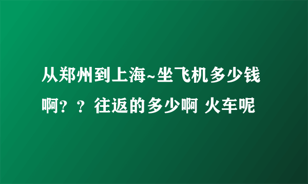 从郑州到上海~坐飞机多少钱啊？？往返的多少啊 火车呢