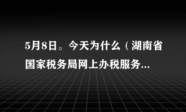 5月8日。今天为什么（湖南省国家税务局网上办税服务厅）进不了？急！！