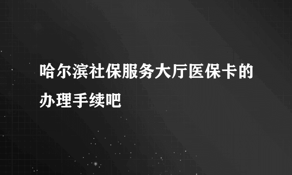 哈尔滨社保服务大厅医保卡的办理手续吧