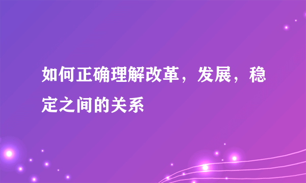 如何正确理解改革，发展，稳定之间的关系