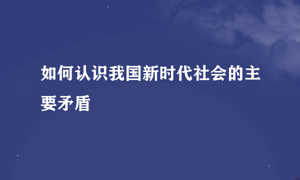 如何认识我国新时代社会的主要矛盾