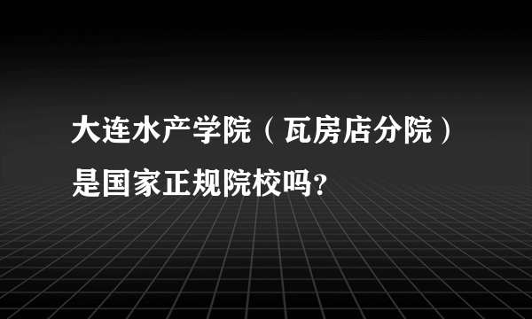 大连水产学院（瓦房店分院）是国家正规院校吗？