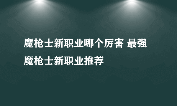 魔枪士新职业哪个厉害 最强魔枪士新职业推荐