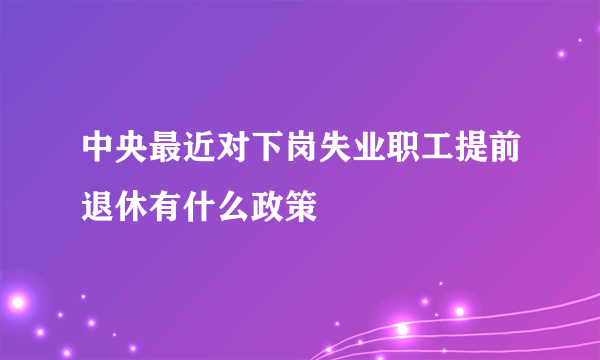 中央最近对下岗失业职工提前退休有什么政策