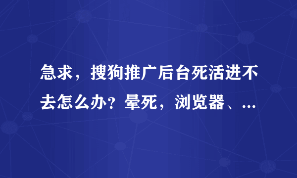 急求，搜狗推广后台死活进不去怎么办？晕死，浏览器、清缓存神马的都用过，没动静，等高手帮忙。。。。