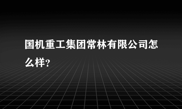 国机重工集团常林有限公司怎么样？