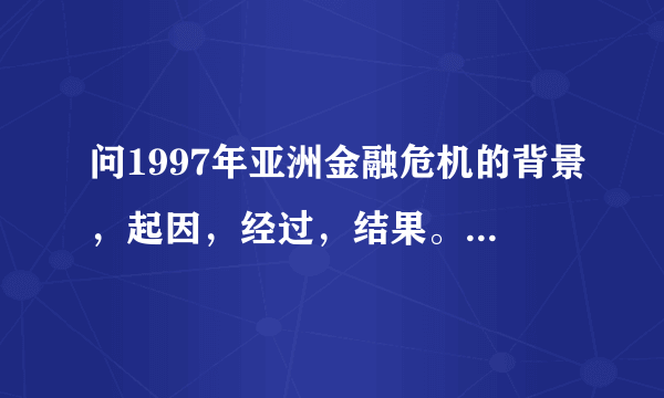 问1997年亚洲金融危机的背景，起因，经过，结果。以及影响。越详细越好，知道的请告诉下。谢谢