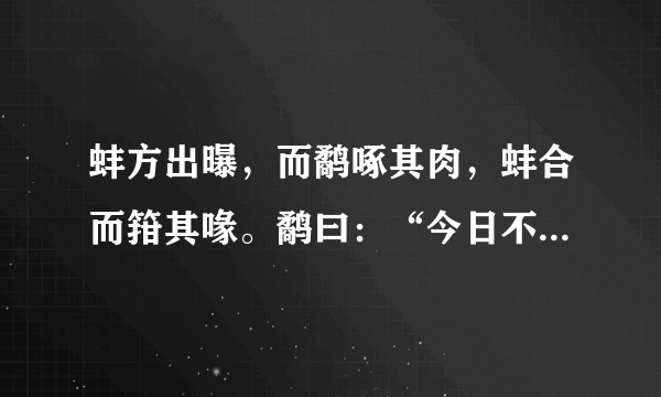 蚌方出曝，而鹬啄其肉，蚌合而箝其喙。鹬曰：“今日不雨，明日不雨，即有死蚌。”蚌亦谓鹬曰：“今日不出