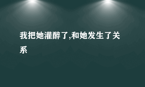 我把她灌醉了,和她发生了关系