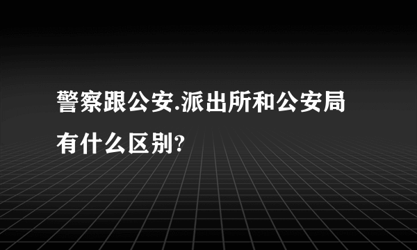 警察跟公安.派出所和公安局有什么区别?