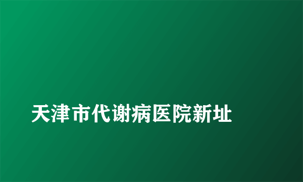 
天津市代谢病医院新址
