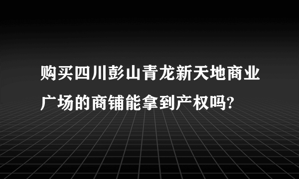 购买四川彭山青龙新天地商业广场的商铺能拿到产权吗?