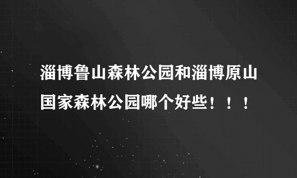 淄博鲁山森林公园和淄博原山国家森林公园哪个好些！！！