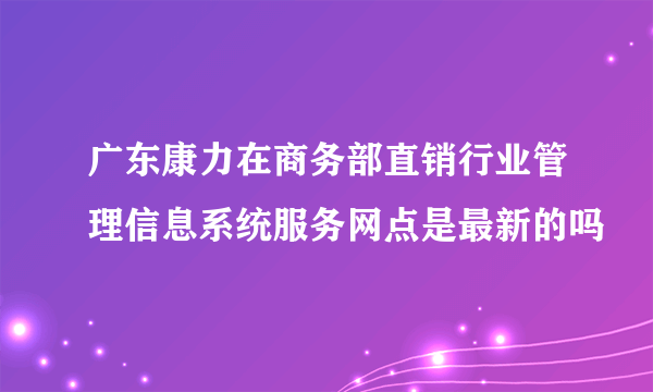 广东康力在商务部直销行业管理信息系统服务网点是最新的吗