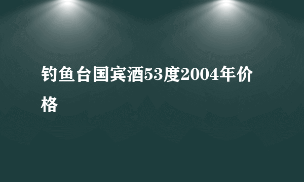 钓鱼台国宾酒53度2004年价格