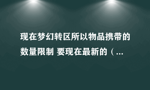 现在梦幻转区所以物品携带的数量限制 要现在最新的（上次更新好像有些改了） 那些限制的都说下 谢谢