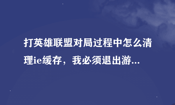 打英雄联盟对局过程中怎么清理ie缓存，我必须退出游戏才能用wegame修复，用电脑管家清理内存没用