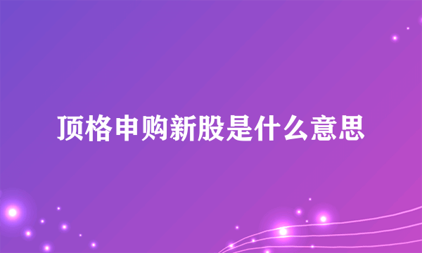 顶格申购新股是什么意思