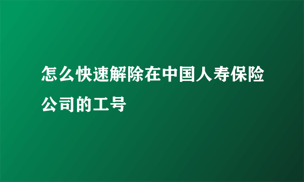 怎么快速解除在中国人寿保险公司的工号