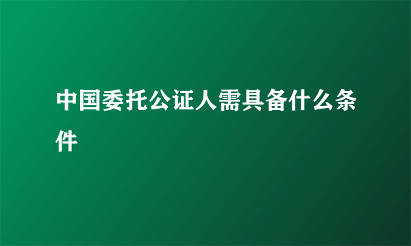 中国委托公证人需具备什么条件