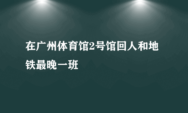 在广州体育馆2号馆回人和地铁最晚一班