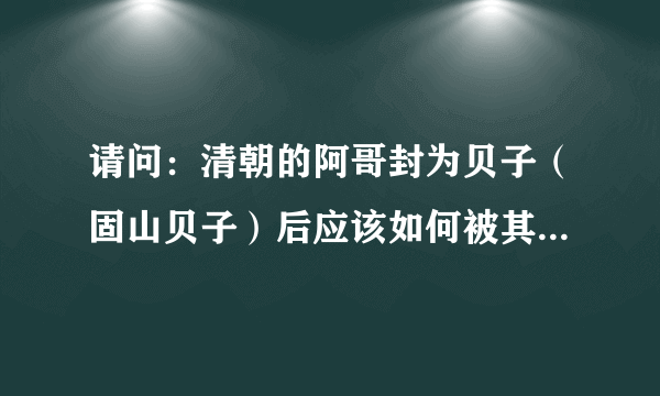 请问：清朝的阿哥封为贝子（固山贝子）后应该如何被其他人称呼。难道称呼为几几贝子？有点别扭啊～