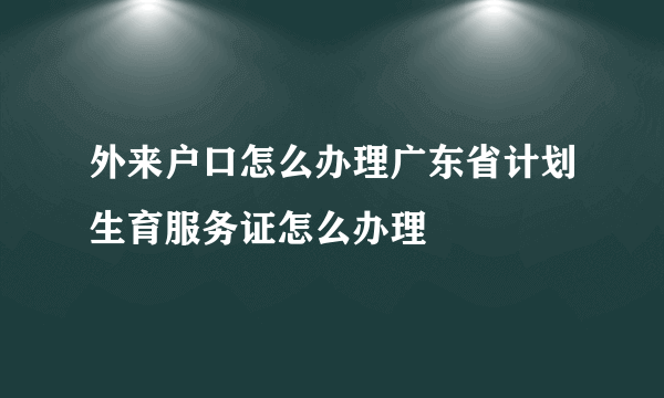 外来户口怎么办理广东省计划生育服务证怎么办理