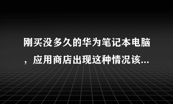 刚买没多久的华为笔记本电脑，应用商店出现这种情况该怎么解决？有没有大神帮忙下，挺急的。