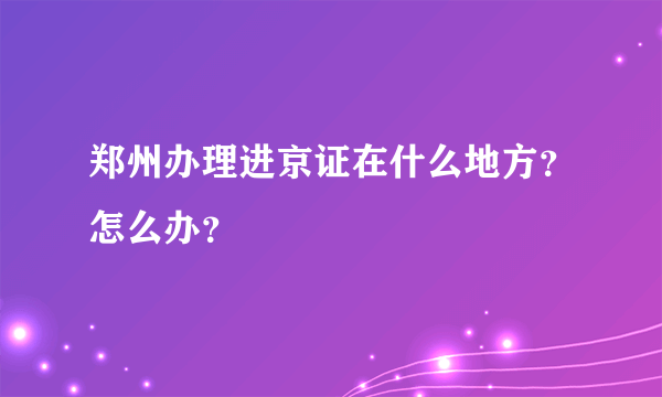 郑州办理进京证在什么地方？怎么办？