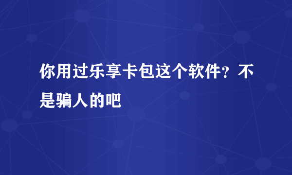 你用过乐享卡包这个软件？不是骗人的吧