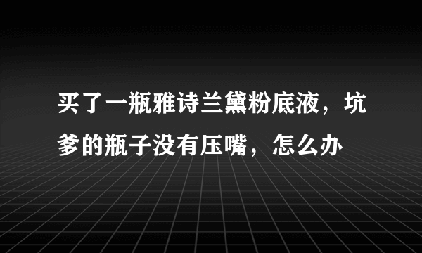 买了一瓶雅诗兰黛粉底液，坑爹的瓶子没有压嘴，怎么办