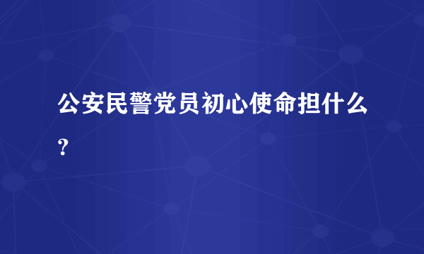 公安民警党员初心使命担什么？