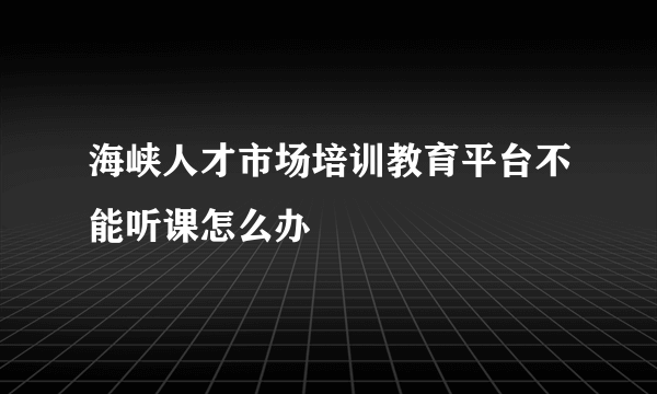 海峡人才市场培训教育平台不能听课怎么办