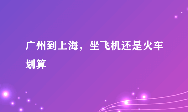 广州到上海，坐飞机还是火车划算