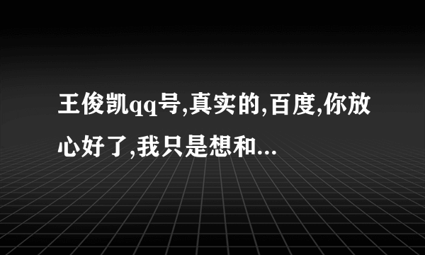 王俊凯qq号,真实的,百度,你放心好了,我只是想和他做朋友