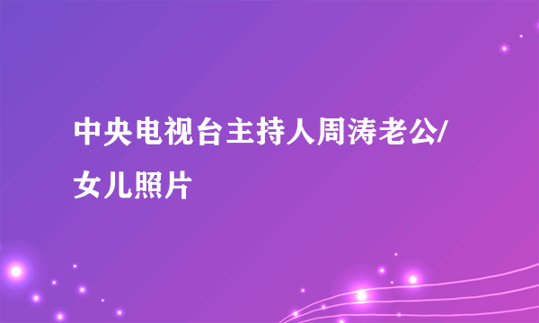 中央电视台主持人周涛老公/女儿照片