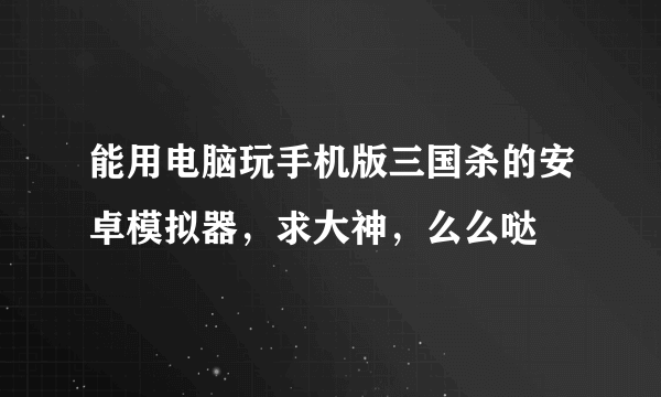 能用电脑玩手机版三国杀的安卓模拟器，求大神，么么哒